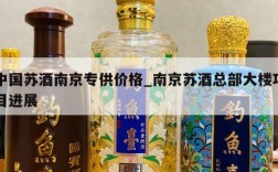 中国苏酒南京专供价格_南京苏酒总部大楼项目进展